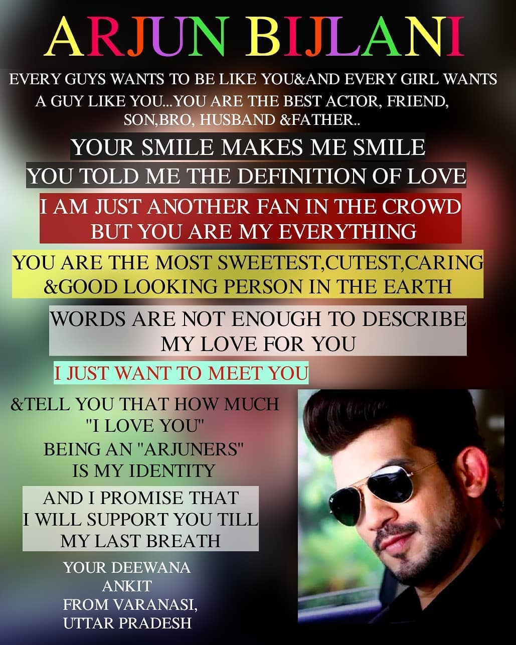 Dear Arjun Sir❤️
Every Guys Wants To Be Like You&Every Girl Wants A Guy Like You..
You Are The Best Actor,Brother,Father,Son& Husband ❤️
Your Smile Make Me Smile😊
You Told Me The Definition Of Love..
I am Just Another Fan In This Crowd But You Are My Everything ❤️❤️
You Are The Most Cutest, Sweetest, Caring And Good Looking Person On The Earth..😍
Words Are Not Enough To Describe My Love For You🖐🏻
I Just Want To Meet You And Tell You That How Much I Love You..
Being An "Arjuner"is My Identity 🖐🏻❤️
And I Will Support You Till My Last Breath 😘
Love U So Much @arjunbijlani
Your Deewana
Ankit
From Varanasi,Uttar Pradesh❤️😍