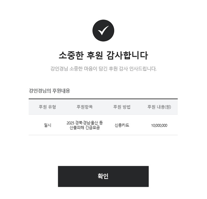 이번 산불로 인해 많은 분들이 큰 어려움을 겪고 계십니다. 피해를 입으신 분들께 조금이나마 도움이 되고자 천만 원을 기부하였습니다.
작은 손길이지만, 여러분의 삶에 큰 보탬이 되기를 바랍니다. 함께 이 어려움을 극복해 나가길 진심으로 기원합니다. 우리 모두가 힘을 합쳐 더 나은 내일을 만들어 나갔으면 좋겠습니다 !
이 글이 제 마음을 잘 전달할 수 있기를 바랍니다 (__)
Many people are facing great difficulties due to the recent wildfires. I have donated 10 million won to provide some assistance to those affected.
Though it‘s a small gesture, I hope it can ignite a spark of hope in your lives. I sincerely wish that we can overcome this hardship together. May we all join forces to create a better tomorrow.
I hope this message conveys my heartfelt sentiments to you all❤︎