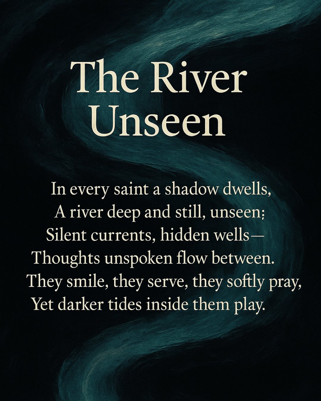 “THE RIVER UNSEEN” 🌑
In every gentle smile, a secret. In every moral heart, a shadow. We see virtue clearly, yet hidden truths silently shape us—unseen, unspoken, powerful. Beneath every saint’s calm lies an uncharted river of darker tides. And beneath every sinner’s mask, a quiet longing for redemption stirs.
We live judged by our visible actions, roles cast by others—labeled good, bad, pure, impure. But deep inside, away from prying eyes, who are we really? If judgment were suspended, would our hidden truths betray us?
The world is quick to label but slow to understand. Behind what we display openly, rivers flow, neither holy nor obscene—simply human.
This poem, “The River Unseen,” explores the psychological mystery within us all. It’s time to see beyond appearances and confront the deeper truths.
Read slowly. Reflect deeply. Then, ask yourself:
“Who am I beneath the gaze of the world?”
🌑 Share YOUR truth below:
Have you felt these hidden currents inside?
Comment your hidden thoughts. Let’s connect in honesty.
⸻
#deepthoughts #hiddenfeelings #darkpoetry #humanpsychology #innertruth #viralpoem #psychologicalfacts #explorepage #truthhurts #poemsporn #instagramwriters #instapoem #exploremore #deepquotes #thoughtoftheday #darkthoughts #realityquotes #honestfeelings #poetrycommunity #lifequotes #darkquotes #mindsetquotes #relationshipquotes #sadquotes #trendingnow #poetrydaily #writersofinstagram #psychologytoday #innerpeace #shadowwork