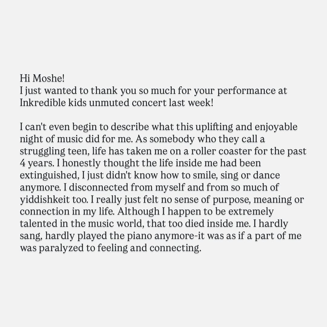 This is very unlike me to share, but it truly meant a lot to me, so I wanted to take a moment to speak from the heart.
Working as a singer is not always as fun as it seems. We spend nights, birthdays, yomim tovim and even some shabbosim away from our families.
We carry the important zchus of uplifting people in their happiest moments, and we always have to be in that frame of mind, no matter what we may be dealing with.
Donโt get me wrong, I wouldnโt trade it for anything in the world.
But this email has had me soaring all week. Itโs not every day that Hashem sends us an โimpact reportโ that we canโt just dismiss, so I dediced to share it with you as well.
The message is simple. You never know you may be inspiring and impacting.
Thanks for reading,
Moshe