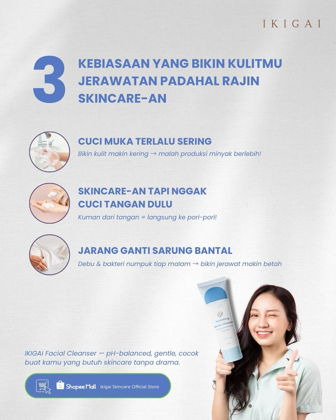 Kamu udah rajin skincare-an, tapi kok jerawat nggak pergi-pergi?
Mungkin masalahnya ada di kebiasaan kecil yang nggak kamu sadari ๐
IKIGAI Facial Cleanser bantu bersihkan kulit tanpa bikin kering, cocok buat kamu yang butuh ketenangan โ di kulit dan di pikiran.