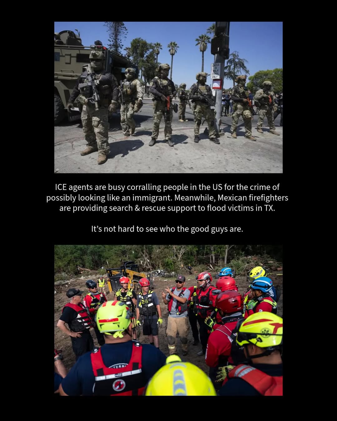 ICE agents are busy corralling people in the US for the crime of looking possibly like immigrants; meanwhile, Mexican firefighters are providing search & rescue support to flood victims in Texas, claiming “there are no borders” when it comes to helping.
It’s not hard to see who the good guys are.
bit.ly/ICEinLA
bit.ly/MXHelpsTX
#ICE #immigration #humanrights