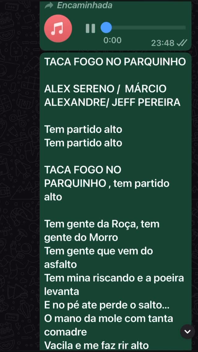 TACA FOGO NO PARQUINHO
ALEX SERENO / MÁRCIO ALEXANDRE/ JEFF PEREIRA
Tem partido alto
Tem partido alto
TACA FOGO NO PARQUINHO , tem partido alto
Tem gente da Roça, tem gente do Morro
Tem gente que vem do asfalto
Tem mina riscando e a poeira levanta
E no pé ate perde o salto…
O mano da mole com tanta comadre
Vacila e me faz rir alto
Comédia cachaça esquece o contatinho
Malandro toma de assalto
Tem gente que samba e parece xaxado
No vídeo até viraliza
Aquela marquinha de fita isolante
Cativa e sensualiza
Tem gente que quando o tantã bate forte
Parece que o santo avisa…
E aquele que samba de um lado pro outro
Parecendo um pára-brisa…
Tem balanço pra te contagiar
Pra te fazer tão bem
Que transforma humor da gente
O importante mesmo é vc sambar pegar uma no bar
Que o astral vai ficar bem quente