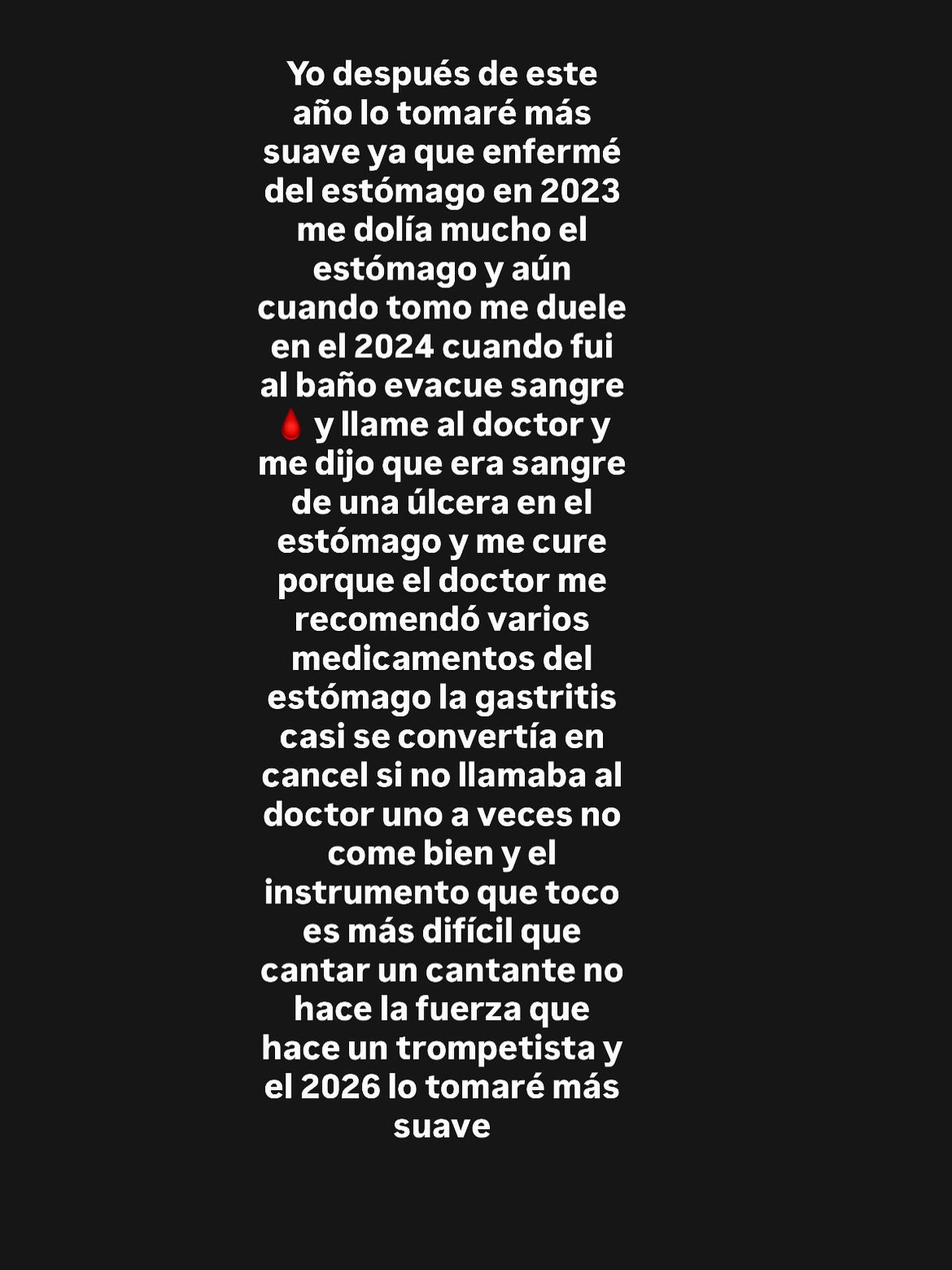 Yo después de este año lo tomaré más suave ya que enfermé del estómago en 2023 me dolía mucho el estómago y aún cuando tomo me duele en el 2023 cuando fui al baño evacue sangre 🩸 y llame al doctor y me dijo que era sangre de una úlcera en el estómago y me cure porque el doctor me recomendó varios medicamentos del estómago la gastritis casi se convertía en cancel si no llamaba al doctor uno a veces no come bien y el instrumento que toco es más difícil que cantar un cantante no hace la fuerza que hace un trompetista y el 2026 lo tomaré más suave.
Este año estoy ordenando todo para poder vivir más tranquilo en los años 2026 en adelante que vienen estoy haciendo todo y completaré todo este año para los de alante comerlo suave hoy no comí bien tampoco porque desde las 10 de la mañana asta las 5 de la mañana en la calle Odontologo ni cocinar ni nada pude pero hay vamos dándole estos compromisos.
@roloproduciendo llega a las 1 a mi casa que estaré durmiendo hoy para hablar del negocio.