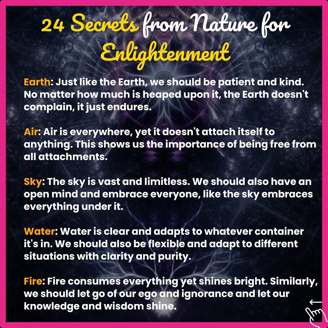 Discover the profound wisdom all around us. Here are "24 Secrets from Nature for Enlightenment". 🌎🌬️🔥💧☀️ Each lesson teaches us to grow, adapt, and thrive in our lives. 💡 Let's find enlightenment in every aspect of nature, from the earth beneath our feet to the vast, limitless sky above. 🌍⛅️ #EnlightenmentFromNature #24SecretsFromNature #LifeLessons #WisdomInNature #Earth #Air #Fire #Water #Sun #Patience #Kindness #Freedom #Openness #Adaptability #Clarity #Egolessness #Equality #InnerPeace #Sharing #LivingInTheMoment #EmbracingChange #Impermanence #Resilience #Detachment
Reference: Text refined by ChatGPT-4, design enhanced with Canva, visuals sourced from Upanishad Ganga.